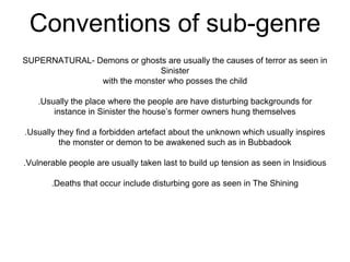 Conventions of sub-genre
SUPERNATURAL- Demons or ghosts are usually the causes of terror as seen in
Sinister
with the monster who posses the child
.Usually the place where the people are have disturbing backgrounds for
instance in Sinister the house’s former owners hung themselves
.Usually they find a forbidden artefact about the unknown which usually inspires
the monster or demon to be awakened such as in Bubbadook
.Vulnerable people are usually taken last to build up tension as seen in Insidious
.Deaths that occur include disturbing gore as seen in The Shining
 