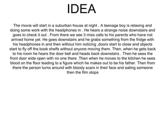 IDEA
The movie will start in a suburban house at night . A teenage boy is relaxing and
doing some work with the headphones in . He hears a strange noise downstairs and
goes to check it out . From there we see 3 miss calls to his parents who have not
arrived home yet. He goes downstairs and he grabs something from the fridge with
his headphones in and then without him noticing ,doors start to close and objects
start to fly off the book shelfs without anyone moving them. Then, when he gets back
to his room he hears the door bell and heads back downstairs . Then he sees the
front door wide open with no one there .Then when he moves to the kitchen he sees
blood on the floor leading to a figure which he makes out to be his father. Then from
there the person turns around with bloody scars in their face and eating someone
then the film stops
 