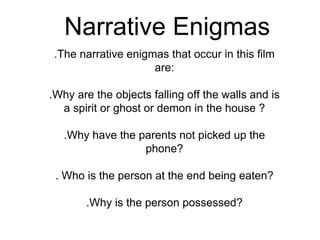 Narrative Enigmas
.The narrative enigmas that occur in this film
are:
.Why are the objects falling off the walls and is
a spirit or ghost or demon in the house ?
.Why have the parents not picked up the
phone?
. Who is the person at the end being eaten?
.Why is the person possessed?
 