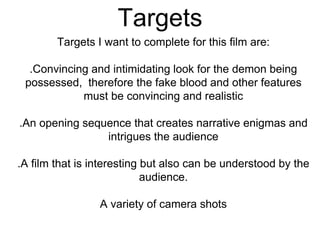 Targets
Targets I want to complete for this film are:
.Convincing and intimidating look for the demon being
possessed, therefore the fake blood and other features
must be convincing and realistic
.An opening sequence that creates narrative enigmas and
intrigues the audience
.A film that is interesting but also can be understood by the
audience.
A variety of camera shots
 