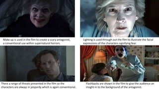 Flashbacks are shown in the film to give the audience an
insight in to the background of the antagonist.
Lighting is used through out the film to illustrate the facial
expressions of the characters signifying fear.
Make up is used in the film to create a scary antagonist,
a conventional use within supernatural horrors.
There a range of threats presented in the film so the
characters are always in jeopardy which is again conventional.
 