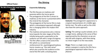 The Shining
Official Poster:
I learnt the following:
• The film focuses on madness and
paranoia within the horror genre.
• The protagonist of the film is driven to
madness as the horror is presented within
the mind of the character.
• The protagonist of the horror film is male
which is stereotypical approach although
this is changing within the modern film
industry.
• The madness and paranoia sets a intense
tone towards the later stages of the film,
initially being quite suspenseful as the
audience are left with a range of enigmas.
• The film offers a twist at the end of the
film which is a conventional
reinforcement for psychological/madness
horror movies e.g. “the sixth sense”
which also surprises the audience at the
end of the film with a shocking twist.
Costume: The protagonist’s appearance is
a typical representation of a middle ages
family man. The wife as well as the child
also have the same approach.
Setting: The setting is quite isolated, set in
a single home, adding to the sense of fear
experienced by the characters as we are
also left with enigmas, with there being
no initial insight in to the new estate.
Props: There is a single iconic scene
where a weapon is used as the film has a
psychological approach rather than a
physical.
 