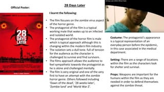 28 Days Later
Official Poster:
I learnt the following:
• The film focuses on the zombie virus aspect
of the horror genre.
• The protagonist of the film is a typical
working male that wakes up to an infected
and isolated world.
• The protagonist of the horror film is male
which is typical approach although this is
changing within the modern film industry.
• The isolation sets a dull tone. full of tension
for the audience as the character is
challenged to survive and find survivors.
• The films approach allows the audience to
feel sympathetic towards the protagonist as
he is alone and challenged mentally.
• The film is very original and one of the very
first to have an attempt with the zombie
horror genre. Others followed including
‘Dawn of the dead’, ‘28 weeks later’,
‘Zombie land’ and ‘World War Z’.
Costume: The protagonist’s appearance
is a typical representation of an
everyday person before the epidemic,
in this case associated in the medical
department.
Setting: There are a range of locations
within the film as the characters look
for shelter and survival.
Props: Weapons are important for the
humans within the film as they are
needed in order to defend themselves
against the zombie threat.
 