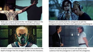 A mask is used to emphasise and signify to the audience the
depth of danger that the antagonist offers to the characters.
Chains are used as props to ensure and signify to the
audience that the protagonist is safe from the antagonist.
Weapons are used by both the antagonist as well the
protagonist however the films main approach is psychological.
Make-up is used to represent the ‘red dragon’ tattoo on the
antagonist to illustrate the extreme nature of the villain.
 