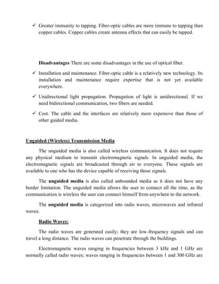  Greater immunity to tapping. Fiber-optic cables are more immune to tapping than
copper cables. Copper cables create antenna effects that can easily be tapped.
Disadvantages There are some disadvantages in the use of optical fiber.
 Installation and maintenance. Fiber-optic cable is a relatively new technology. Its
installation and maintenance require expertise that is not yet available
everywhere.
 Unidirectional light propagation. Propagation of light is unidirectional. If we
need bidirectional communication, two fibers are needed.
 Cost. The cable and the interfaces are relatively more expensive than those of
other guided media.
Unguided (Wireless) Transmission Media
The unguided media is also called wireless communication. It does not require
any physical medium to transmit electromagnetic signals. In unguided media, the
electromagnetic signals are broadcasted through air to everyone. These signals are
available to one who has the device capable of receiving those signals.
The unguided media is also called unbounded media as it does not have any
border limitation. The unguided media allows the user to connect all the time, as the
communication is wireless the user can connect himself from anywhere to the network.
The unguided media is categorized into radio waves, microwaves and infrared
waves.
Radio Waves:
The radio waves are generated easily; they are low-frequency signals and can
travel a long distance. The radio waves can penetrate through the buildings.
Electromagnetic waves ranging in frequencies between 3 kHz and 1 GHz are
normally called radio waves; waves ranging in frequencies between 1 and 300 GHz are
 