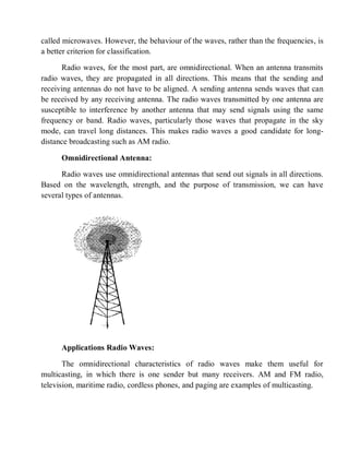 called microwaves. However, the behaviour of the waves, rather than the frequencies, is
a better criterion for classification.
Radio waves, for the most part, are omnidirectional. When an antenna transmits
radio waves, they are propagated in all directions. This means that the sending and
receiving antennas do not have to be aligned. A sending antenna sends waves that can
be received by any receiving antenna. The radio waves transmitted by one antenna are
susceptible to interference by another antenna that may send signals using the same
frequency or band. Radio waves, particularly those waves that propagate in the sky
mode, can travel long distances. This makes radio waves a good candidate for long-
distance broadcasting such as AM radio.
Omnidirectional Antenna:
Radio waves use omnidirectional antennas that send out signals in all directions.
Based on the wavelength, strength, and the purpose of transmission, we can have
several types of antennas.
Applications Radio Waves:
The omnidirectional characteristics of radio waves make them useful for
multicasting, in which there is one sender but many receivers. AM and FM radio,
television, maritime radio, cordless phones, and paging are examples of multicasting.
 