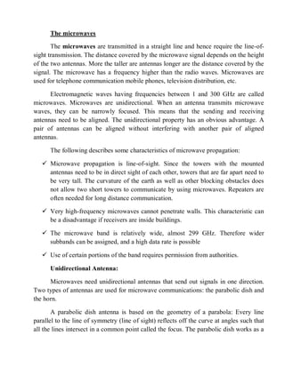 The microwaves
The microwaves are transmitted in a straight line and hence require the line-of-
sight transmission. The distance covered by the microwave signal depends on the height
of the two antennas. More the taller are antennas longer are the distance covered by the
signal. The microwave has a frequency higher than the radio waves. Microwaves are
used for telephone communication mobile phones, television distribution, etc.
Electromagnetic waves having frequencies between 1 and 300 GHz are called
microwaves. Microwaves are unidirectional. When an antenna transmits microwave
waves, they can be narrowly focused. This means that the sending and receiving
antennas need to be aligned. The unidirectional property has an obvious advantage. A
pair of antennas can be aligned without interfering with another pair of aligned
antennas.
The following describes some characteristics of microwave propagation:
 Microwave propagation is line-of-sight. Since the towers with the mounted
antennas need to be in direct sight of each other, towers that are far apart need to
be very tall. The curvature of the earth as well as other blocking obstacles does
not allow two short towers to communicate by using microwaves. Repeaters are
often needed for long distance communication.
 Very high-frequency microwaves cannot penetrate walls. This characteristic can
be a disadvantage if receivers are inside buildings.
 The microwave band is relatively wide, almost 299 GHz. Therefore wider
subbands can be assigned, and a high data rate is possible
 Use of certain portions of the band requires permission from authorities.
Unidirectional Antenna:
Microwaves need unidirectional antennas that send out signals in one direction.
Two types of antennas are used for microwave communications: the parabolic dish and
the horn.
A parabolic dish antenna is based on the geometry of a parabola: Every line
parallel to the line of symmetry (line of sight) reflects off the curve at angles such that
all the lines intersect in a common point called the focus. The parabolic dish works as a
 