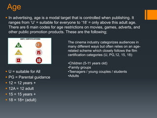 Age
 In advertising, age is a modal target that is controlled when publishing. It
ranges from ‘U’ = suitable for everyone to ‘18’ = only above this adult age.
There are 6 main codes for age restrictions on movies, games, adverts, and
other public promotion products. These are the following;
 U = suitable for All
 PG = Parental guidance
 12 = 12 years +
 12A = 12 adult
 15 = 15 years +
 18 = 18+ (adult)
The cinema industry categorizes audiences in
many different ways but often relies on an age-
related scheme which closely follows the film
certification categories (U, PG,12, 15, 18):
•Children (5-11 years old)
•Family groups
•Teenagers / young couples / students
•Adults
 