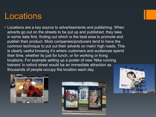 Locations
 Locations are a key source to advertisements and publishing. When
adverts go out on the streets to be put up and published, they take
in some data first, finding out which is the best area to promote and
publish their product. Most companies/producers tend to have the
common technique to put out their adverts on main/ high roads. This
is clearly useful knowing it’s where customers and audiences spend
their time, whether its just for lunch, or for working or living
locations. For example setting up a poster of new ‘Nike running
trainers’ in oxford street would be an immediate attraction as
thousands of people occupy the location each day.
 