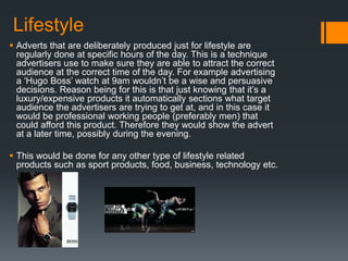Lifestyle
 Adverts that are deliberately produced just for lifestyle are
regularly done at specific hours of the day. This is a technique
advertisers use to make sure they are able to attract the correct
audience at the correct time of the day. For example advertising
a ‘Hugo Boss’ watch at 9am wouldn’t be a wise and persuasive
decisions. Reason being for this is that just knowing that it’s a
luxury/expensive products it automatically sections what target
audience the advertisers are trying to get at, and in this case it
would be professional working people (preferably men) that
could afford this product. Therefore they would show the advert
at a later time, possibly during the evening.
 This would be done for any other type of lifestyle related
products such as sport products, food, business, technology etc.
 