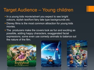Target Audience – Young children
 In a young kids movie/advert you expect to see bright
colours, stylish text/font fairy tale type backgrounds etc.
 Disney films is the most common attraction for young kids
movies.
 The producers make the covers look as fun and exciting as
possible, adding happy characters, exaggerated facial
expressions, some even use comedy animals to balance out
the nature of the film.
 