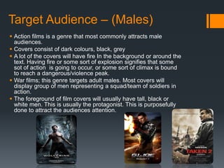 Target Audience – (Males)
 Action films is a genre that most commonly attracts male
audiences.
 Covers consist of dark colours, black, grey
 A lot of the covers will have fire In the background or around the
text. Having fire or some sort of explosion signifies that some
sot of action is going to occur, or some sort of climax is bound
to reach a dangerous/violence peak.
 War films; this genre targets adult males. Most covers will
display group of men representing a squad/team of soldiers in
action.
 The foreground of film covers will usually have tall, black or
white men. This is usually the protagonist. This is purposefully
done to attract the audiences attention.
 