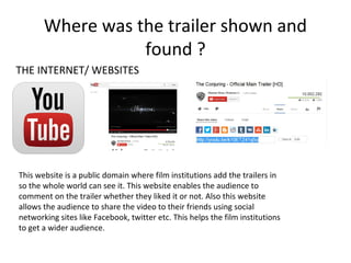 Where was the trailer shown and
found ?
THE INTERNET/ WEBSITES

This website is a public domain where film institutions add the trailers in
so the whole world can see it. This website enables the audience to
comment on the trailer whether they liked it or not. Also this website
allows the audience to share the video to their friends using social
networking sites like Facebook, twitter etc. This helps the film institutions
to get a wider audience.

 