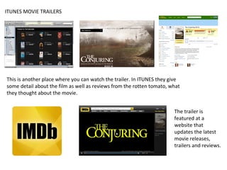 ITUNES MOVIE TRAILERS

This is another place where you can watch the trailer. In ITUNES they give
some detail about the film as well as reviews from the rotten tomato, what
they thought about the movie.
The trailer is
featured at a
website that
updates the latest
movie releases,
trailers and reviews.

 