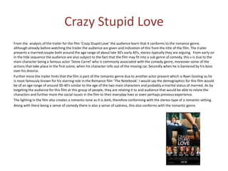 Crazy Stupid Love
From the analysis of the trailer for the film ‘Crazy Stupid Love’ the audience learn that it conforms to the romance genre,
although already before watching the trailer the audience are given and indication of this from the title of the film. The trailer
presents a married couple both around the age range of about late 30’s early 40’s, stereo-typically they are arguing. From early on
in the title sequence the audience are also subject to the fact that the film may fit into a sub genre of comedy, this s is due to the
main character being a famous actor ‘Steve Carrel’ who is commonly associated with the comedy genre, moreover some of the
actions that take place in the first scene, when his character rolls out of the moving car. Secondly when he is bantered by his boss
over his divorce.
Further more the trailer hints that the film is part of the romantic genre due to another actor present which is Ryan Gosling as he
is most famously known for his starring role in the Romance film ‘The Notebook’. I would say the demographics for this film would
be of an age range of around 30-40’s similar to the age of the two main characters and probably a marital status of married. As by
targeting the audience for this film at this group of people, they are relating it to and audience that would be able to relate the
characters and further more the social issues in the film to their everyday lives or even perhaps previous experience.
The lighting in the film also creates a romantic tone as it is dark, therefore conforming with the stereo-type of a romantic setting.
Along with there being a sense of comedy there is also a sense of sadness, this also conforms with the romantic genre.

 