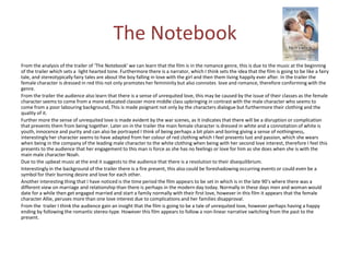 The Notebook
From the analysis of the trailer of ‘The Notebook’ we can learn that the film is in the romance genre, this is due to the music at the beginning
of the trailer which sets a light hearted tone. Furthermore there is a narrator, which I think sets the idea that the film is going to be like a fairy
tale, and stereotypically fairy tales are about the boy falling in love with the girl and then them living happily ever after. In the trailer the
female character is dressed in red this not only promotes her femininity but also connotes love and romance, therefore conforming with the
genre.
From the trailer the audience also learn that there is a sense of unrequited love, this may be caused by the issue of their classes as the female
character seems to come from a more educated classier more middle class upbringing in contrast with the male character who seems to
come from a poor labouring background, This is made poignant not only by the characters dialogue but furthermore their clothing and the
quality of it.
Further more the sense of unrequited love is made evident by the war scenes, as it indicates that there will be a disruption or complication
that prevents them from being together. Later on in the trailer the main female character is dressed in white and a connotation of white is
youth, innocence and purity and can also be portrayed I think of being perhaps a bit plain and boring giving a sense of nothingness,
interestingly her character seems to have adapted from her colour of red clothing which I feel presents lust and passion, which she wears
when being in the company of the leading male character to the white clothing when being with her second love interest, therefore I feel this
presents to the audience that her engagement to this man is force as she has no feelings or love for him as she does when she is with the
main male character Noah.
Due to the upbeat music at the end it suggests to the audience that there is a resolution to their disequilibrium.
Interestingly in the background of the trailer there is a fire present, this also could be foreshadowing occurring events or could even be a
symbol for their burning desire and love for each other.
Another interesting thing that I have noticed is the time period the film appears to be set in which is in the late 90’s where there was a
different view on marriage and relationship than there is perhaps in the modern day today. Normally in these days men and woman would
date for a while then get engaged married and start a family normally with their first love, however in this film it appears that the female
character Allie, peruses more than one love interest due to complications and her families disapproval.
From the trailer I think the audience gain an insight that the film is going to be a tale of unrequited love, however perhaps having a happy
ending by following the romantic stereo-type. However this film appears to follow a non-linear narrative switching from the past to the
present.

 