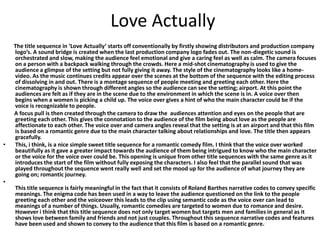 Love Actually

•

•

The title sequence in ‘Love Actually’ starts off conventionally by firstly showing distributors and production company
logo’s. A sound bridge is created when the last production company logo fades out. The non-diegetic sound is
orchestrated and slow, making the audience feel emotional and give a caring feel as well as calm. The camera focuses
on a person with a backpack walking through the crowds. Here a mid-shot cinematography is used to give the
audience a glimpse of the setting but not fully giving it away. The style of the cinematography looks like a homevideo. As the music continues credits appear over the scenes at the bottom of the sequence with the editing process
of dissolving in and out. There is a montage sequence of people meeting and greeting each other. Here the
cinematography is shown through different angles so the audience can see the setting; airport. At this point the
audiences are felt as if they are in the scene due to the environment in which the scene is in. A voice over then
begins when a women is picking a child up. The voice over gives a hint of who the main character could be if the
voice is recognizable to people.
A focus pull is then created through the camera to draw the audiences attention and eyes on the people that are
greeting each other. This gives the connotation to the audience of the film being about love as the people are
affectionate to each other. The voice over and camera angles reveal that the setting is at an airport and that this film
is based on a romantic genre due to the main character talking about relationships and love. The title then appears
gracefully.
This, i think, is a nice simple sweet title sequence for a romantic comedy film. I think that the voice over worked
beautifully as it gave a greater impact towards the audience of them being intrigued to know who the main character
or the voice for the voice over could be. This opening is unique from other title sequences with the same genre as it
introduces the start of the film without fully exposing the characters. I also feel that the parallel sound that was
played throughout the sequence went really well and set the mood up for the audience of what journey they are
going on; romantic journey.
This title sequence is fairly meaningful in the fact that it consists of Roland Barthes narrative codes to convey specific
meanings. The enigma code has been used in a way to leave the audience questioned on the link to the people
greeting each other and the voiceover this leads to the clip using semantic code as the voice over can lead to
meanings of a number of things. Usually, romantic comedies are targeted to women due to romance and desire.
However i think that this title sequence does not only target women but targets men and families in general as it
shows love between family and friends and not just couples. Throughout this sequence narrative codes and features
have been used and shown to convey to the audience that this film is based on a romantic genre.

 