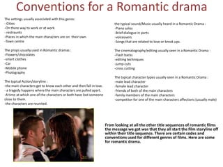 Conventions for a Romantic drama
The settings usually associated with this genre:
- Cities
-On there way to work or at work
- restraunts
-Places in which the main characters are on their own.
-Town centre
The props usually used in Romantic dramas :
-Flowers/chocolates
-smart clothes
-Car
-Mobile phone
-Photography
The typical Action/storyline :
-the main characters get to know each other and then fall in love.
- a tragedy happens where the main characters are pulled apart.
-A time at which one of the characters or both have lost someone
close to them.
-the characters are reunited.

the typical sound/Music usually heard in a Romantic Drama :
-Piano solos
-Brief dialogue in parts
-voiceovers
-Songs that are related to love or break ups.
The cinematography/editing usually seen in a Romantic Drama :
-Flash backs
-editing techniques
-jump-cuts
-cross cutting
The typical character types usually seen in a Romantic Drama :
-male lead character
-female lead character
-friends of both of the main characters
-family members of the main characters
-competitor for one of the main characters affections (usually male)

From looking at all the other title sequences of romantic films
the message we got was that they all start the film storyline off
within their title sequence. There are certain codes and
conventions used for different genres of films. Here are some
for romantic drama.

 