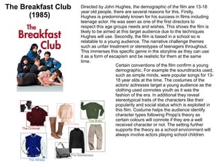 The Breakfast Club
(1985)
Directed by John Hughes, the demographic of the film are 13-18
year old people, there are several reasons for this. Firstly,
Hughes is predominately known for his success in films including
teenage actor. He was seen as one of the first directors to
respect this age groups needs and wishes. This shows the film is
likely to be aimed at this target audience due to the techniques
Hughes will use. Secondly, the film is based in a school so is
relatable to a young audience. The narrative challenge themes
such as unfair treatment or stereotypes of teenagers throughout.
This immerses this specific genre in the storyline as they can use
it as a form of escapism and be realistic for them at the same
time.
Certain conventions of the film confirm a young
demographic. For example the soundtracks used,
such as simple minds, were popular songs for 13-
18 year olds at the time. The costumes of the
actors/ actresses target a young audience as the
clothing used connotes youth as it was the
fashion of the era. In additional they reveal
stereotypical traits of the characters like their
popularity and social status which is exploited in
this film. Costume helps the audience identify
character types following Propp's theory as
certain colours will connote if they are a well
received character or not. The setting further
supports the theory as a school environment will
always involve actors playing school children.
 