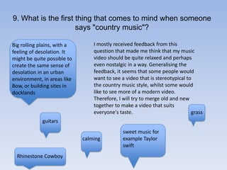 9. What is the first thing that comes to mind when someone says "country music"?I mostly received feedback from this question that made me think that my music video should be quite relaxed and perhaps even nostalgic in a way. Generalising the feedback, it seems that some people would want to see a video that is stereotypical to the country music style, whilst some would like to see more of a modern video. Therefore, I will try to merge old and new together to make a video that suits everyone's taste. Big rolling plains, with a feeling of desolation. It might be quite possible to create the same sense of desolation in an urban environment, in areas like Bow, or building sites in docklandsgrassguitarssweet music for example Taylor swiftcalmingRhinestone Cowboy