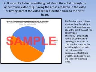 2. Do you like to find something out about the artist through his or her music video? E.g. having the artist's children in the video or having part of the video set in a location close to the artist heart.The feedback was split on whether they thought you should find something out about the artist through his or her video.Therefore, I am going to have a bit of the artists branding or locations or customs that connote the artist lifestyle in the video but not make it to personal, as I feel this is what the audience would like to see in the music video.