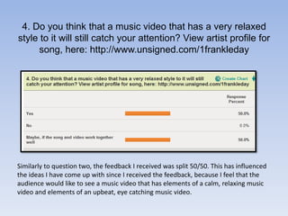 4. Do you think that a music video that has a very relaxed style to it will still catch your attention? View artist profile for song, here: http://www.unsigned.com/1frankledaySimilarly to question two, the feedback I received was split 50/50. This has influenced the ideas I have come up with since I received the feedback, because I feel that the audience would like to see a music video that has elements of a calm, relaxing music video and elements of an upbeat, eye catching music video.