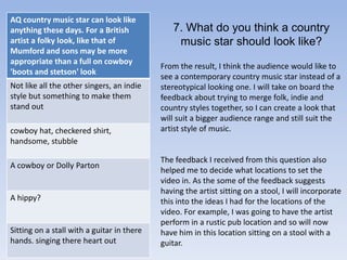 7. What do you think a country music star should look like?From the result, I think the audience would like to see a contemporary country music star instead of a stereotypical looking one. I will take on board the feedback about trying to merge folk, indie and country styles together, so I can create a look that will suit a bigger audience range and still suit the artist style of music.The feedback I received from this question also helped me to decide what locations to set the video in. As the some of the feedback suggests having the artist sitting on a stool, I will incorporate this into the ideas I had for the locations of the video. For example, I was going to have the artist perform in a rustic pub location and so will now have him in this location sitting on a stool with a guitar.