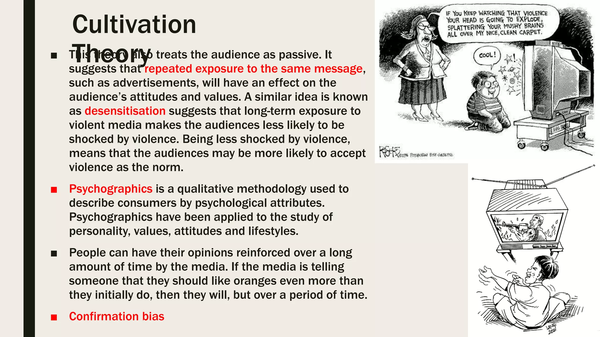 Cultivation
Theory■ This theory also treats the audience as passive. It
suggests that repeated exposure to the same message,
such as advertisements, will have an effect on the
audience’s attitudes and values. A similar idea is known
as desensitisation suggests that long-term exposure to
violent media makes the audiences less likely to be
shocked by violence. Being less shocked by violence,
means that the audiences may be more likely to accept
violence as the norm.
■ Psychographics is a qualitative methodology used to
describe consumers by psychological attributes.
Psychographics have been applied to the study of
personality, values, attitudes and lifestyles.
■ People can have their opinions reinforced over a long
amount of time by the media. If the media is telling
someone that they should like oranges even more than
they initially do, then they will, but over a period of time.
■ Confirmation bias
 