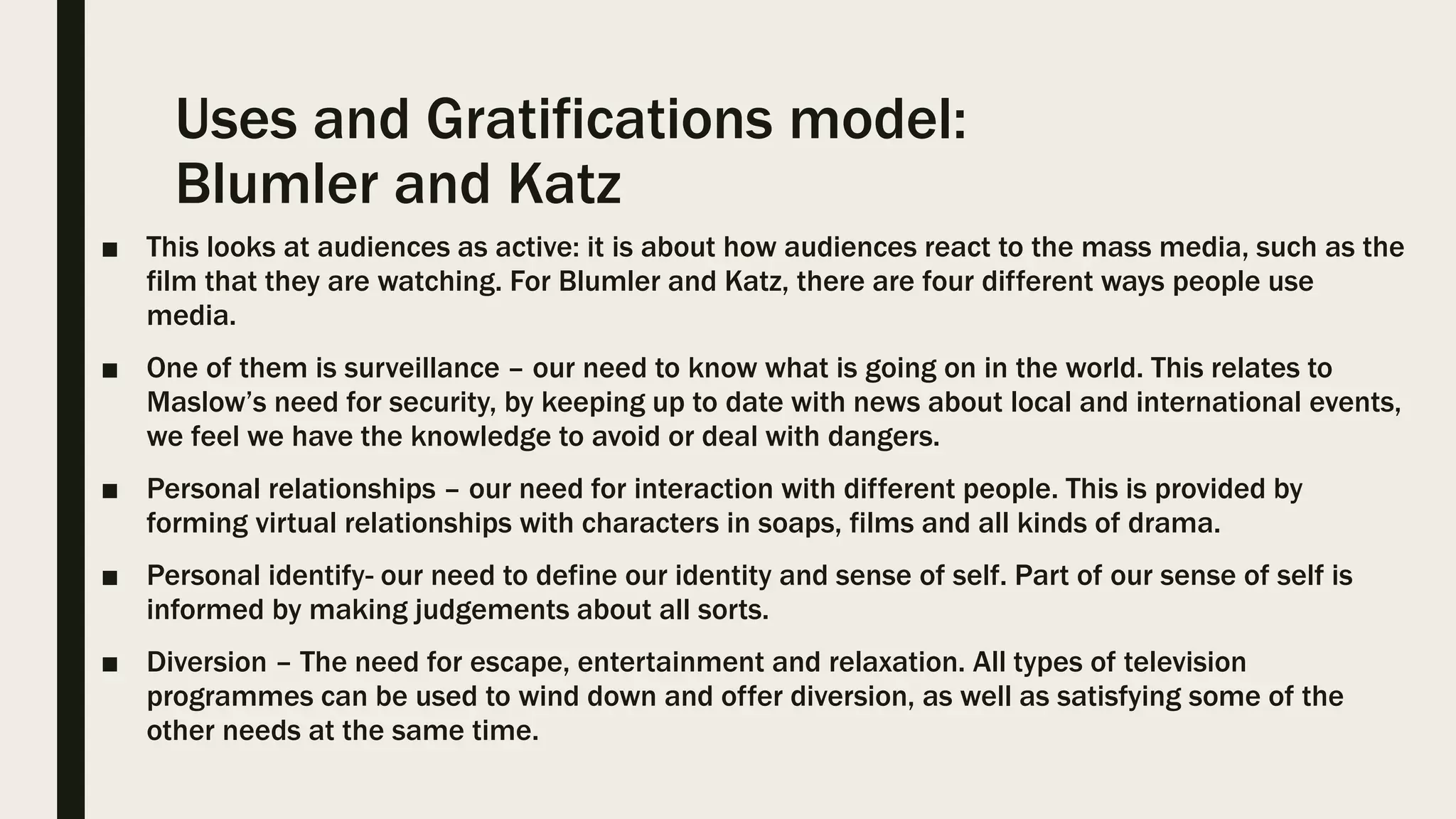 Uses and Gratifications model:
Blumler and Katz
■ This looks at audiences as active: it is about how audiences react to the mass media, such as the
film that they are watching. For Blumler and Katz, there are four different ways people use
media.
■ One of them is surveillance – our need to know what is going on in the world. This relates to
Maslow’s need for security, by keeping up to date with news about local and international events,
we feel we have the knowledge to avoid or deal with dangers.
■ Personal relationships – our need for interaction with different people. This is provided by
forming virtual relationships with characters in soaps, films and all kinds of drama.
■ Personal identify- our need to define our identity and sense of self. Part of our sense of self is
informed by making judgements about all sorts.
■ Diversion – The need for escape, entertainment and relaxation. All types of television
programmes can be used to wind down and offer diversion, as well as satisfying some of the
other needs at the same time.
 