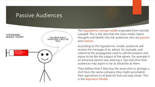 Passive Audiences
The hypodermic syringe model originated from Harrold
Lasswell. This is the idea that the mass media injects
thoughts and beliefs into the audiences who are passive
and inactive.
According to the hypodermic model, audiences will
receive the message of an advert, for example, and
submit to the propaganda used to sell the product and
aspire to be like the subject of the advert. For example if
an attractive person was wearing a Top man shirt then
audiences may aspire to be as attractive as them.
They believe that if they buy the same shirt or perhaps a
shirt from the same company they might accomplish
their aspirations or at least be that one step closer. This
is the Aspiration Model.
 
