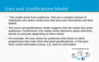 Uses and Gratifications Model
● This model arose from audiences that are a complex mixture of
individuals who select media texts that best suits themselves and their
beliefs.
● The users and gratifications model suggests that the media has active
audiences. Furthermore, this makes active decisions about what they
decide to consume depending on there needs.
● For example, this was shown by audiences that chose to watch
programmes that make them feel good (gratifications), or that give
them useful information (uses), e.g. news or information.
 