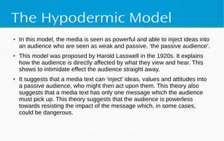 The Hypodermic Model
● In this model, the media is seen as powerful and able to inject ideas into
an audience who are seen as weak and passive, ‘the passive audience’.
● This model was proposed by Harold Lasswell in the 1920s. It explains
how the audience is directly affected by what they view and hear. This
shows to intimidate effect the audience straight away.
● It suggests that a media text can ‘inject’ ideas, values and attitudes into
a passive audience, who might then act upon them. This theory also
suggests that a media text has only one message which the audience
must pick up. This theory suggests that the audience is powerless
towards resisting the impact of the message which, in some cases,
could be dangerous.
 
