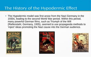 The History of the Hypodermic Effect
● The Hypodermic model was first arose from the Nazi Germany in the
1930s, leading to the second World War period. Within this period,
many powerful German films, such as Triumph of the Will
(Riefenstahl, Germany, 1935), seemed to use propaganda methods to
‘inject’ ideas promoting the Nazi cause into the German audience.
 