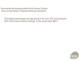 Summarise the leading profile for Art House Cinema (who is most likely to frequent Arthouse cinemas?)The highest percentage and age group is the over 45’s accounting for 49% of Art house cinema viewings, in the social class ABC1.  