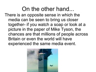 On the other hand... There is an opposite sense in which the media can be seen to bring us closer together- if you watch a soap or look at a picture in the paper of Mike Tyson, the chances are that millions of people across Britain or even the world will have experienced the same media event. 