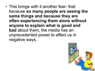 This brings with it another fear- that because  so many people are seeing the same things and because they are often experiencing them alone without anyone to explain what is good and bad  about them, the media has an unprecedented power to affect us in negative ways.   