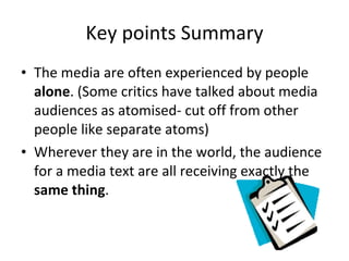 Key points Summary The media are often experienced by people  alone . (Some critics have talked about media audiences as atomised- cut off from other people like separate atoms)  Wherever they are in the world, the audience for a media text are all receiving exactly the  same thing . 