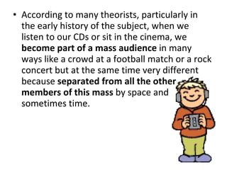 According to many theorists, particularly in the early history of the subject, when we listen to our CDs or sit in the cinema, we  become part of a mass audience  in many ways like a crowd at a football match or a rock concert but at the same time very different because  separated from all the other members of this mass  by space and sometimes time. 