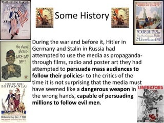 Some History During the war and before it, Hitler in Germany and Stalin in Russia had attempted to use the media as propaganda- through films, radio and poster art they had attempted to  persuade mass audiences to follow their policies-  to the critics of the time it is not surprising that the media must have seemed like a  dangerous weapon  in the wrong hands,  capable of persuading millions to follow evil men . 