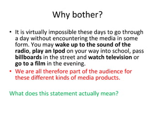 Why bother? It is virtually impossible these days to go through a day without encountering the media in some form. You may  wake up to the sound of the radio ,  play an Ipod  on your way into school, pass  billboards  in the street and  watch television  or  go to a film  in the evening.  We are all therefore part of the audience for these different kinds of media products. What does this statement actually mean? 