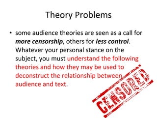 Theory Problems some audience theories are seen as a call for  more censorship , others for  less control . Whatever your personal stance on the subject, you must  understand the following theories and how they may be used to deconstruct the relationship between audience and text . 