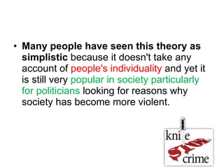 Many people have seen this theory as simplistic  because it doesn't take any account of  people's individuality  and yet it is still very  popular in society particularly for politicians  looking for reasons why society has become more violent. 