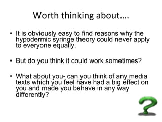 Worth thinking about…. It is obviously easy to find reasons why the hypodermic syringe theory could never apply to everyone equally.  But do you think it could work sometimes?  What about you- can you think of any media texts which you feel have had a big effect on you and made you behave in any way differently? 