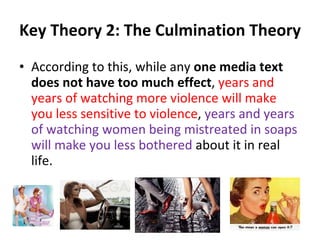 Key Theory 2: The Culmination Theory According to this, while any  one media text does not have too much effect ,  years and years of watching more violence will make you less sensitive to violence ,  years and years of watching women being mistreated in soaps will make you less bothered  about it in real life. 