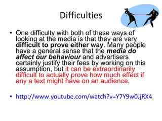 Difficulties One difficulty with both of these ways of looking at the media is that they are very  difficult to prove either way . Many people have a general sense that the  media do affect our behaviour  and advertisers certainly justify their fees by working on this assumption, but  it can be extraordinarily difficult to actually prove how much effect if any a text might have on an audience .  http://www.youtube.com/watch?v=Y7Y9w0JjRX4 
