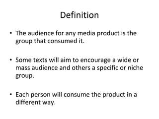 Definition The audience for any media product is the group that consumed it.  Some texts will aim to encourage a wide or mass audience and others a specific or niche group.  Each person will consume the product in a different way. 