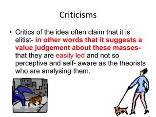 Criticisms Critics of the idea often claim that it is elitist-  in other words that it suggests a value judgement about these masses-  that they are  easily led  and not so perceptive and self- aware as the theorists who are analysing them.  