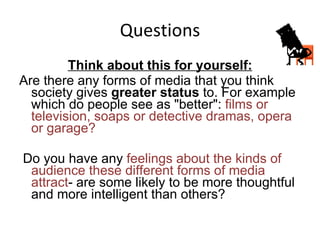 Questions Think about this for yourself: Are there any forms of media that you think society gives  greater status  to. For example which do people see as "better":  films or television, soaps or detective dramas, opera or garage? Do you have any  feelings about the kinds of audience these different forms of media attract - are some likely to be more thoughtful and more intelligent than others? 