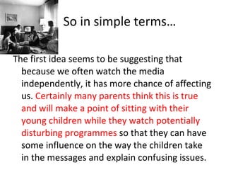 So in simple terms… The first idea seems to be suggesting that because we often watch the media independently, it has more chance of affecting us.  Certainly many parents think this is true and will make a point of sitting with their young children while they watch potentially disturbing programmes  so that they can have some influence on the way the children take in the messages and explain confusing issues. 