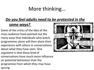 More thinking… Do you feel adults need to be protected in the same ways?  Some of the critics of the idea of the mass audience have pointed out the many ways that individuals who watch programmes alone will then share their experience with others in conversations about what they have seen. One argument is that these kind of conversations have much more influence on potential behaviour than the programme from which they may have sprung 